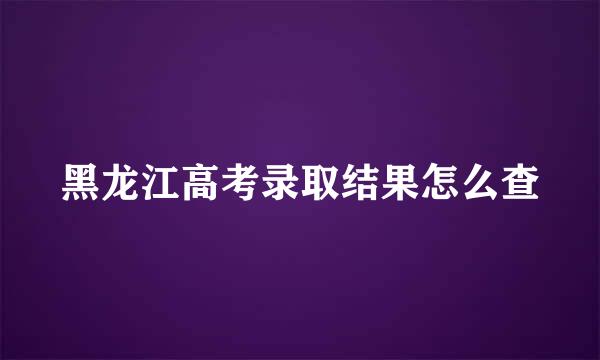 黑龙江高考录取结果怎么查