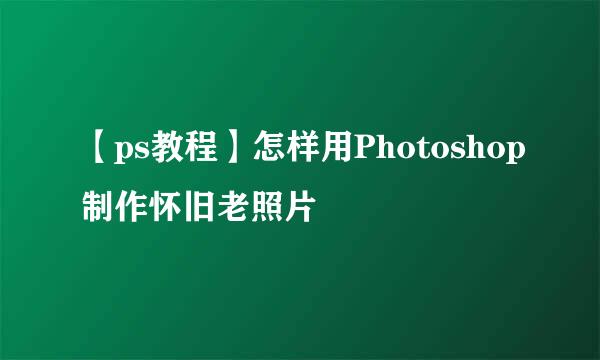 【ps教程】怎样用Photoshop制作怀旧老照片