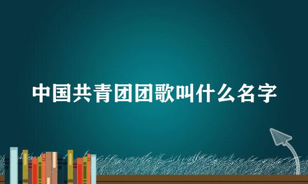 中国共青团团歌叫什么名字
