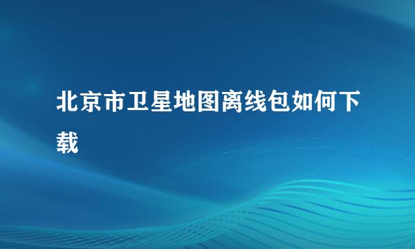 北京市卫星地图离线包如何下载