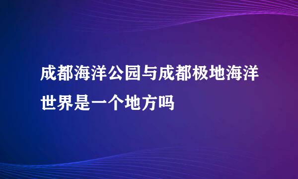 成都海洋公园与成都极地海洋世界是一个地方吗