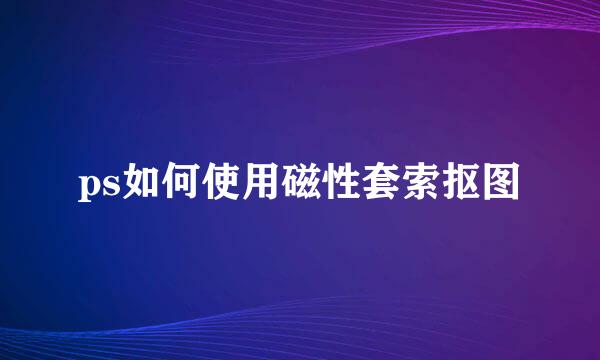 ps如何使用磁性套索抠图