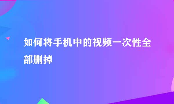 如何将手机中的视频一次性全部删掉