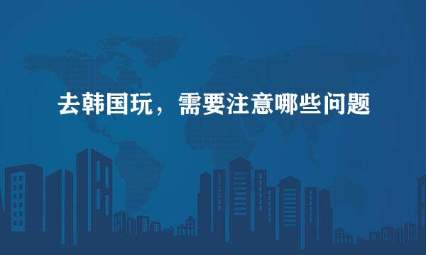 去韩国玩，需要注意哪些问题