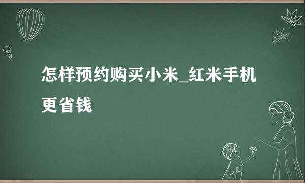 怎样预约购买小米_红米手机更省钱