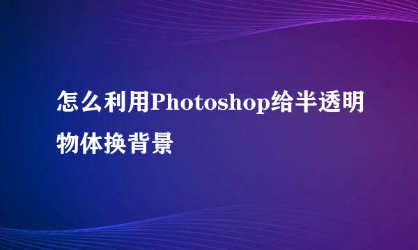 怎么利用Photoshop给半透明物体换背景