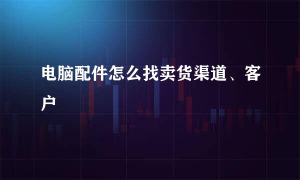 电脑配件怎么找卖货渠道、客户