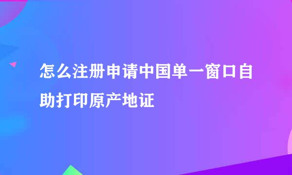 怎么注册申请中国单一窗口自助打印原产地证