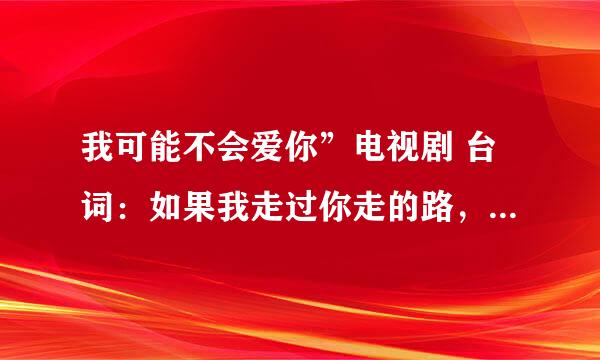 我可能不会爱你”电视剧 台词：如果我走过你走的路，看过你看的世界，那我是不是更靠近你一点 是哪集