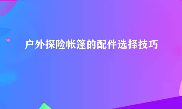 户外探险帐篷的配件选择技巧