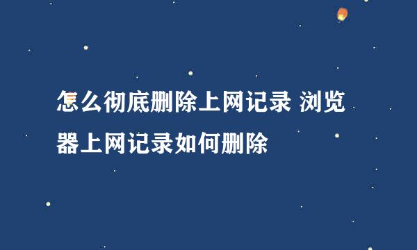 怎么彻底删除上网记录 浏览器上网记录如何删除