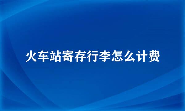 火车站寄存行李怎么计费
