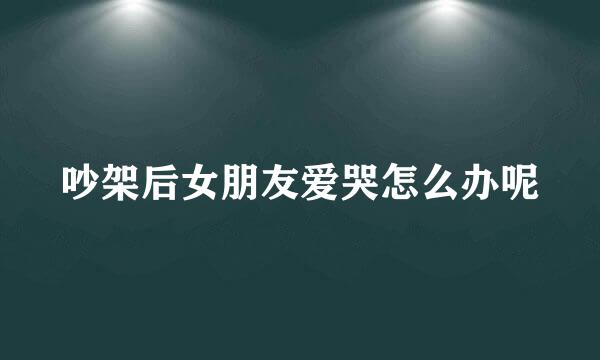 吵架后女朋友爱哭怎么办呢