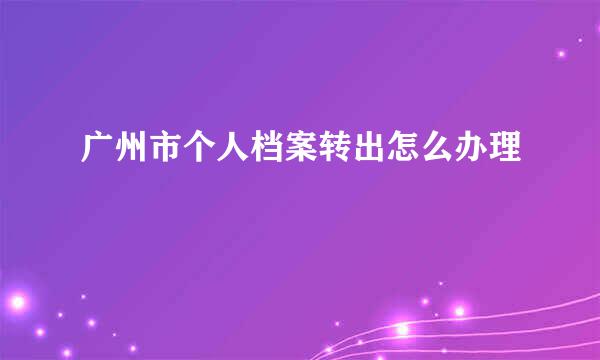 广州市个人档案转出怎么办理