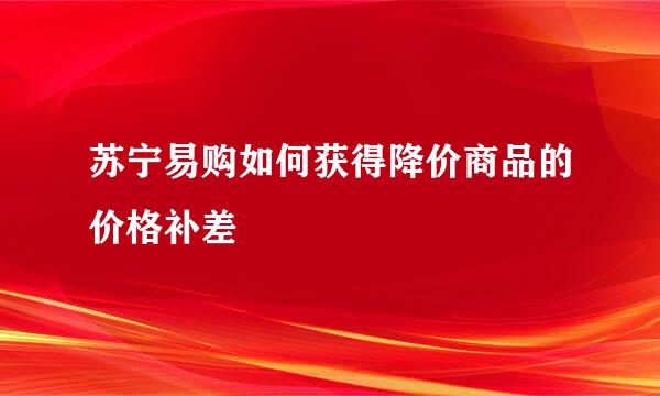 苏宁易购如何获得降价商品的价格补差