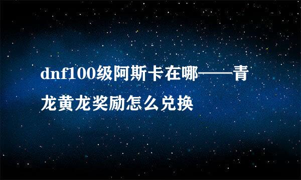 dnf100级阿斯卡在哪——青龙黄龙奖励怎么兑换