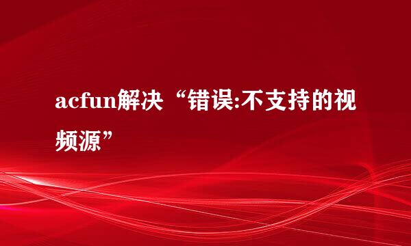 acfun解决“错误:不支持的视频源”