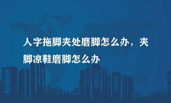 人字拖脚夹处磨脚怎么办，夹脚凉鞋磨脚怎么办