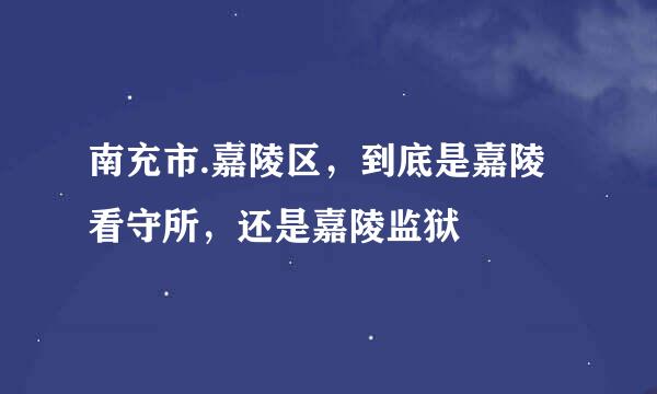 南充市.嘉陵区，到底是嘉陵看守所，还是嘉陵监狱