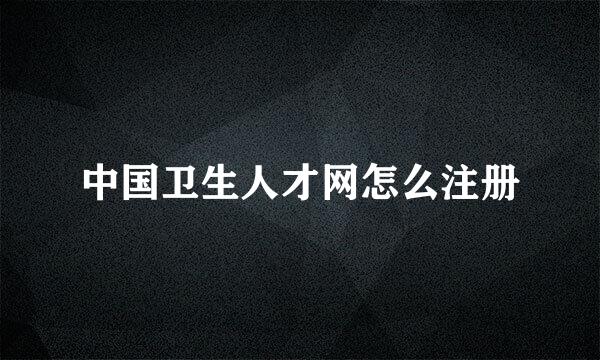 中国卫生人才网怎么注册