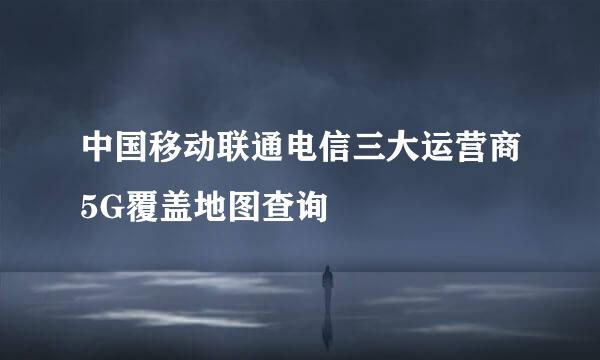 中国移动联通电信三大运营商5G覆盖地图查询