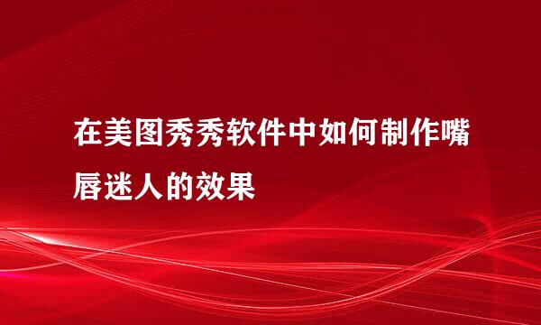 在美图秀秀软件中如何制作嘴唇迷人的效果