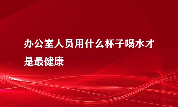 办公室人员用什么杯子喝水才是最健康