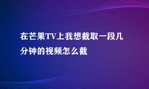 在芒果TV上我想截取一段几分钟的视频怎么截
