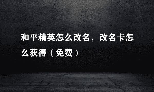 和平精英怎么改名，改名卡怎么获得（免费）