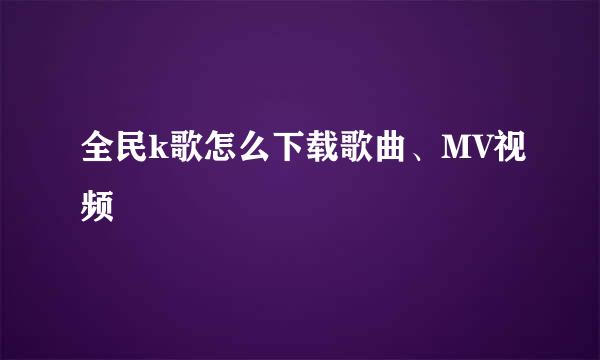全民k歌怎么下载歌曲、MV视频