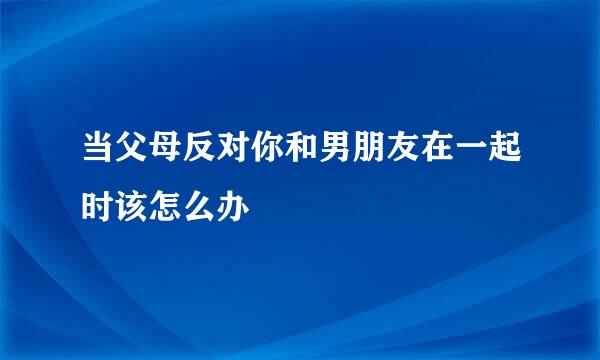 当父母反对你和男朋友在一起时该怎么办