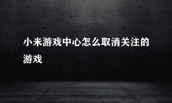 小米游戏中心怎么取消关注的游戏
