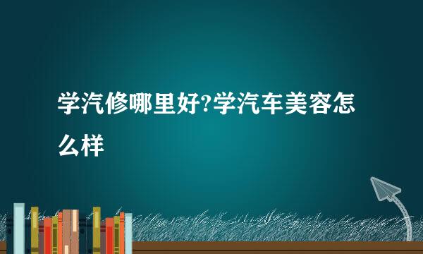 学汽修哪里好?学汽车美容怎么样