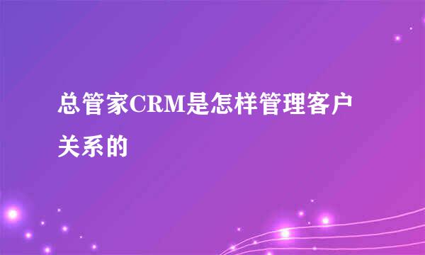 总管家CRM是怎样管理客户关系的
