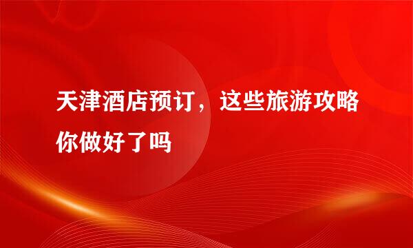 天津酒店预订，这些旅游攻略你做好了吗