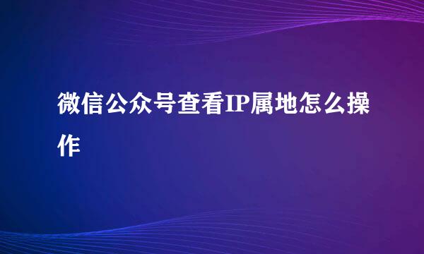 微信公众号查看IP属地怎么操作