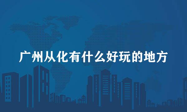 广州从化有什么好玩的地方