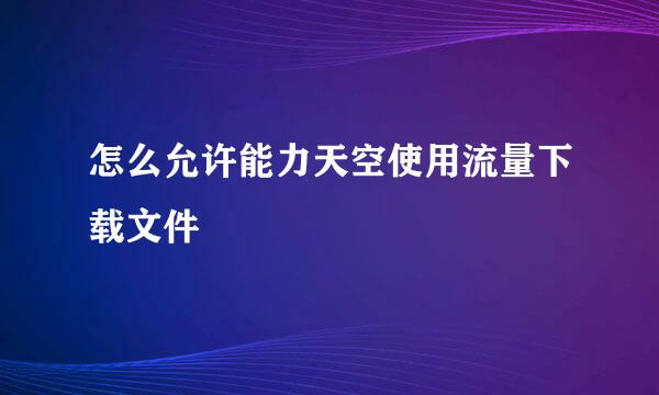 怎么允许能力天空使用流量下载文件