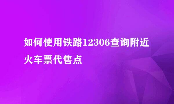 如何使用铁路12306查询附近火车票代售点