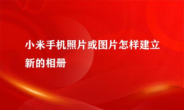 小米手机照片或图片怎样建立新的相册