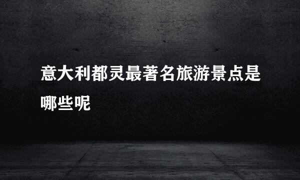 意大利都灵最著名旅游景点是哪些呢