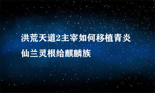 洪荒天道2主宰如何移植青炎仙兰灵根给麒麟族