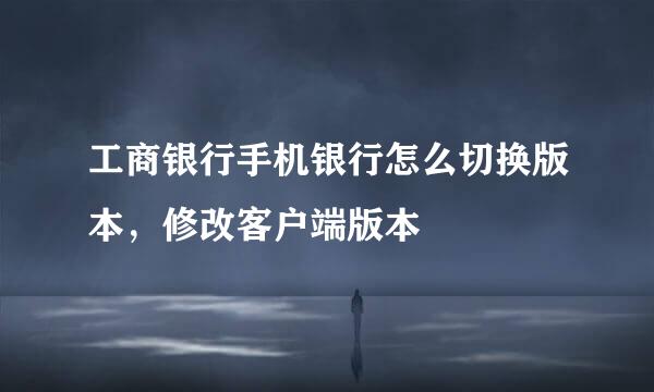 工商银行手机银行怎么切换版本，修改客户端版本
