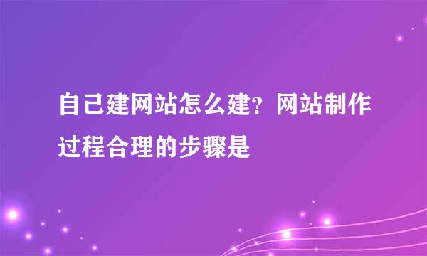 自己建网站怎么建？网站制作过程合理的步骤是