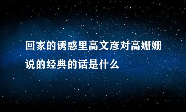 回家的诱惑里高文彦对高姗姗说的经典的话是什么